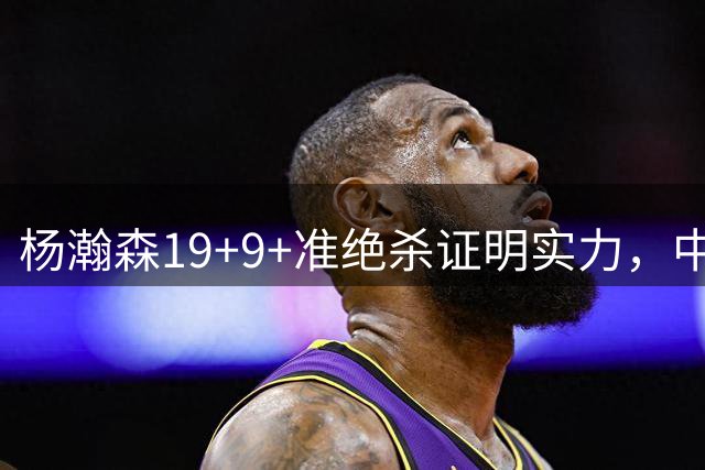 杨瀚森19+9+准绝杀证明实力，中国男篮力克黎巴嫩